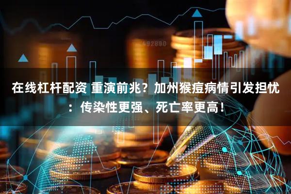 在线杠杆配资 重演前兆？加州猴痘病情引发担忧：传染性更强、死亡率更高！