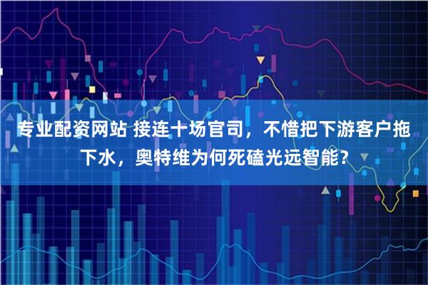 专业配资网站 接连十场官司，不惜把下游客户拖下水，奥特维为何死磕光远智能？