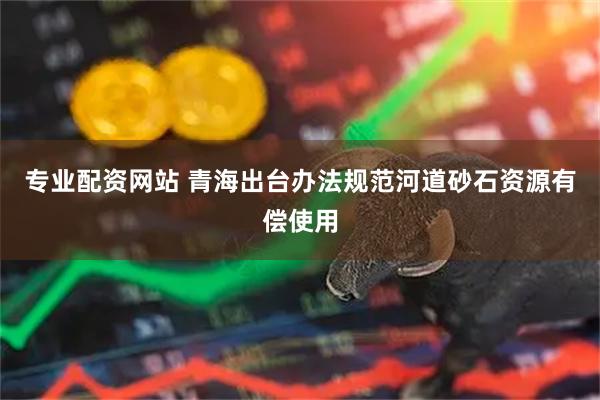 专业配资网站 青海出台办法规范河道砂石资源有偿使用